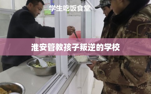 淮安管教孩子叛逆的学校