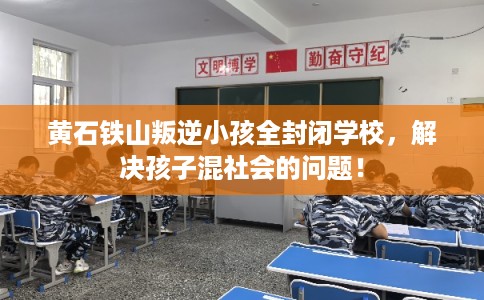 黄石铁山叛逆小孩全封闭学校，解决孩子混社会的问题！