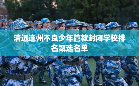 清远连州不良少年管教封闭学校排名甄选名单