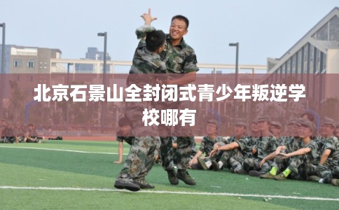 北京石景山全封闭式青少年叛逆学校哪有
