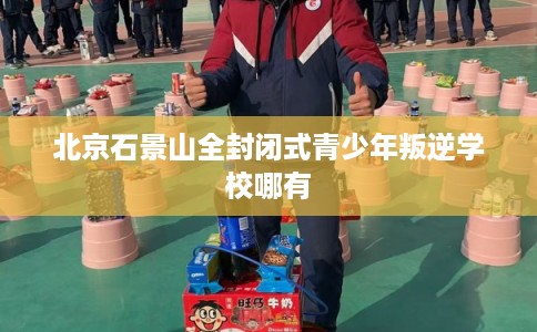 北京石景山全封闭式青少年叛逆学校哪有