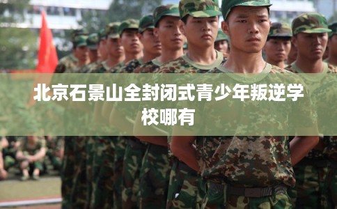 北京石景山全封闭式青少年叛逆学校哪有