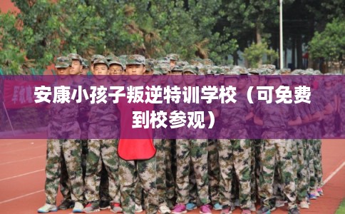 安康小孩子叛逆特训学校（可免费到校参观）