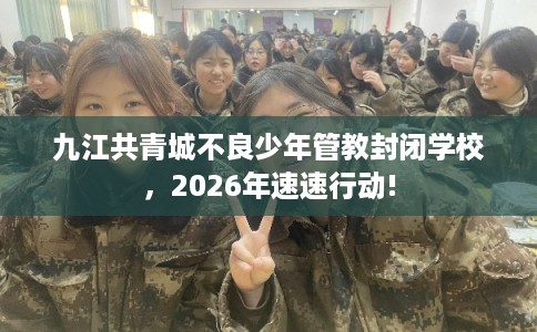 九江共青城不良少年管教封闭学校，2026年速速行动!