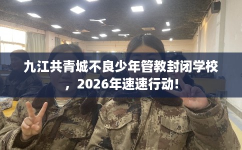 九江共青城不良少年管教封闭学校，2026年速速行动!