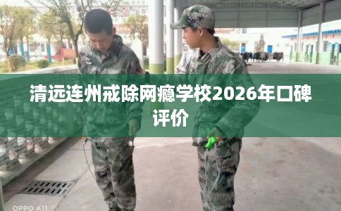 清远连州戒除网瘾学校2026年口碑评价