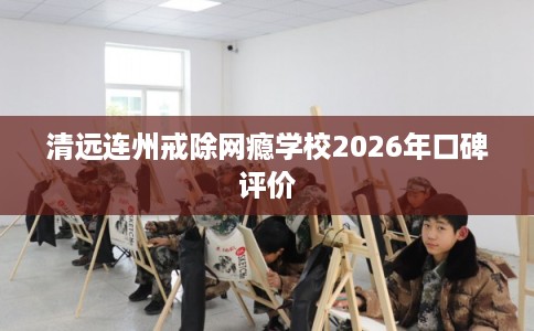 清远连州戒除网瘾学校2026年口碑评价