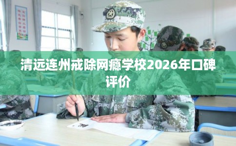 清远连州戒除网瘾学校2026年口碑评价