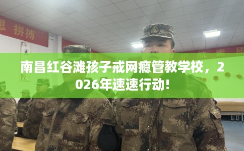 南昌红谷滩孩子戒网瘾管教学校，2026年速速行动!