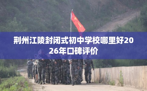 荆州江陵封闭式初中学校哪里好2026年口碑评价