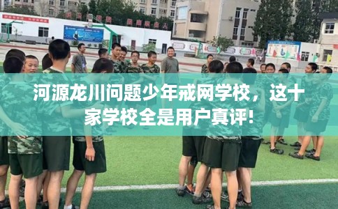 河源龙川问题少年戒网学校，这十家学校全是用户真评!