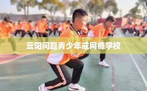 云阳问题青少年戒网瘾学校