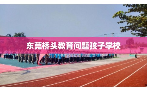 东莞桥头教育问题孩子学校