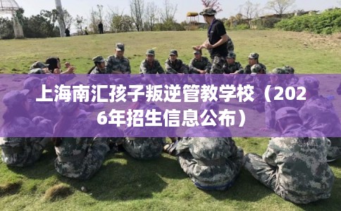 上海南汇孩子叛逆管教学校（2026年招生信息公布）