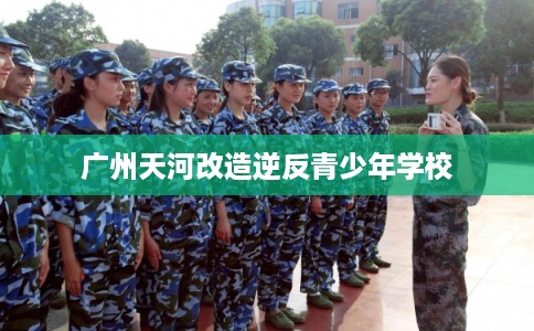 广州天河改造逆反青少年学校