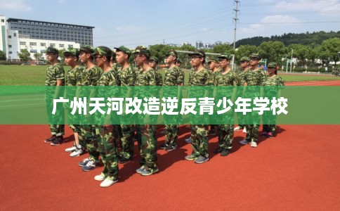 广州天河改造逆反青少年学校