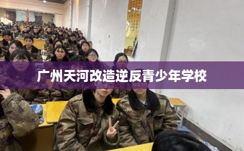 广州天河改造逆反青少年学校
