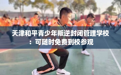天津和平青少年叛逆封闭管理学校：可随时免费到校参观