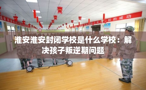 淮安淮安封闭学校是什么学校：解决孩子叛逆期问题