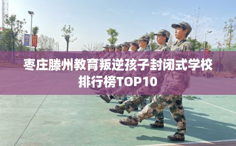 枣庄滕州教育叛逆孩子封闭式学校排行榜TOP10