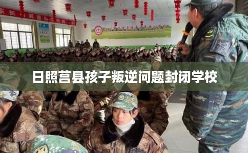 日照莒县孩子叛逆问题封闭学校