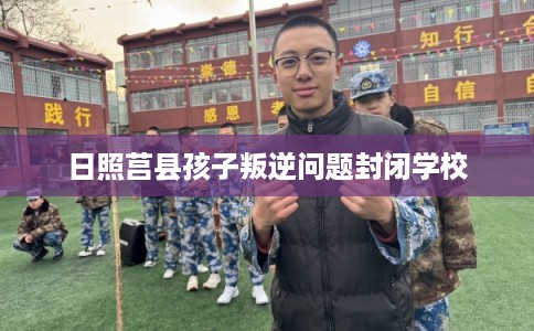 日照莒县孩子叛逆问题封闭学校