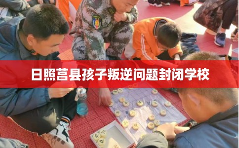 日照莒县孩子叛逆问题封闭学校