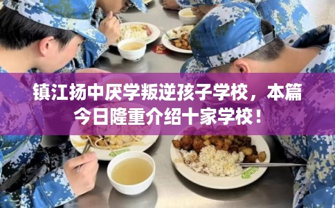 镇江扬中厌学叛逆孩子学校，本篇今日隆重介绍十家学校！