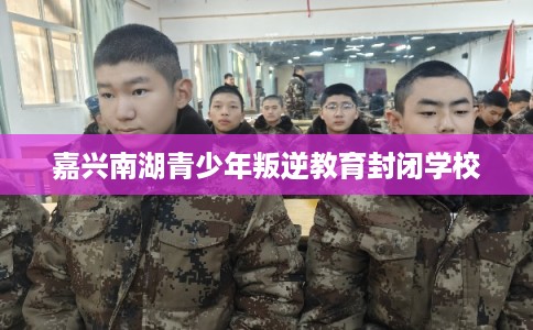 嘉兴南湖青少年叛逆教育封闭学校