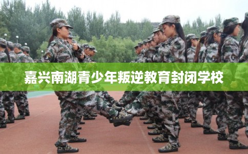 嘉兴南湖青少年叛逆教育封闭学校