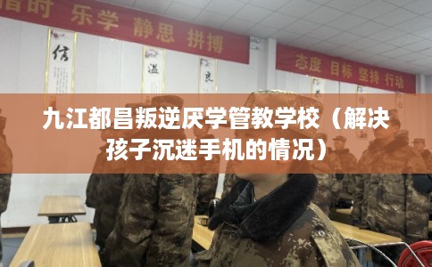 九江都昌叛逆厌学管教学校（解决孩子沉迷手机的情况）