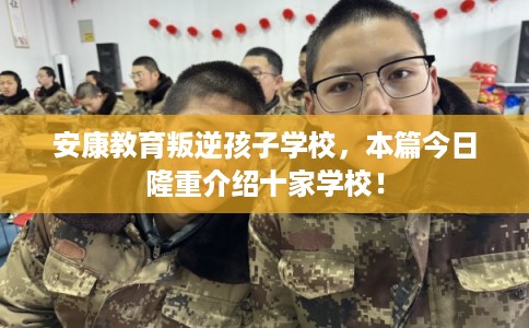 安康教育叛逆孩子学校，本篇今日隆重介绍十家学校！