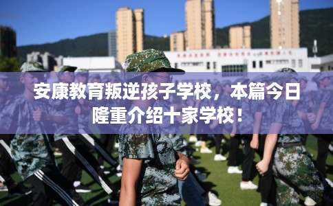 安康教育叛逆孩子学校，本篇今日隆重介绍十家学校！