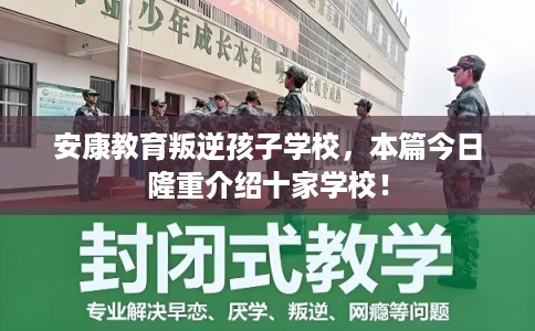安康教育叛逆孩子学校，本篇今日隆重介绍十家学校！