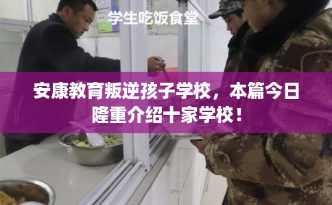 安康教育叛逆孩子学校，本篇今日隆重介绍十家学校！