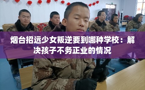 烟台招远少女叛逆要到哪种学校：解决孩子不务正业的情况