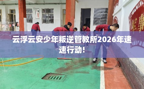 云浮云安少年叛逆管教所2026年速速行动!