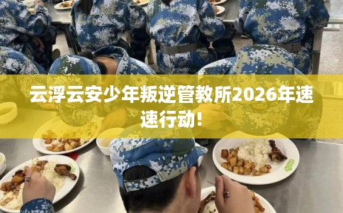 云浮云安少年叛逆管教所2026年速速行动!