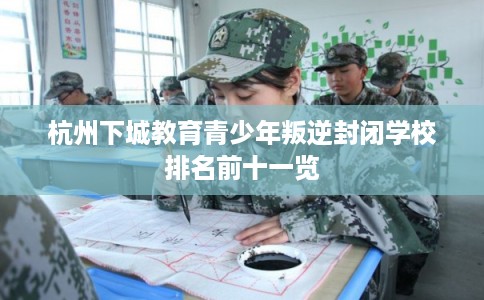 杭州下城教育青少年叛逆封闭学校排名前十一览