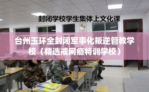 台州玉环全封闭军事化叛逆管教学校（精选戒网瘾特训学校）