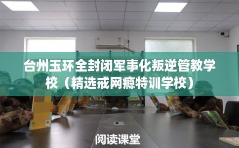 台州玉环全封闭军事化叛逆管教学校（精选戒网瘾特训学校）