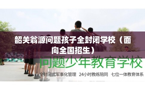 韶关翁源问题孩子全封闭学校（面向全国招生）