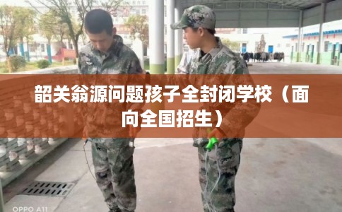 韶关翁源问题孩子全封闭学校（面向全国招生）