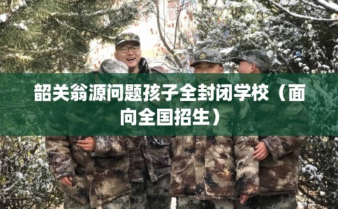 韶关翁源问题孩子全封闭学校（面向全国招生）