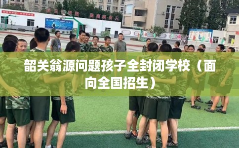 韶关翁源问题孩子全封闭学校（面向全国招生）