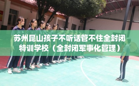 苏州昆山孩子不听话管不住全封闭特训学校（全封闭军事化管理）