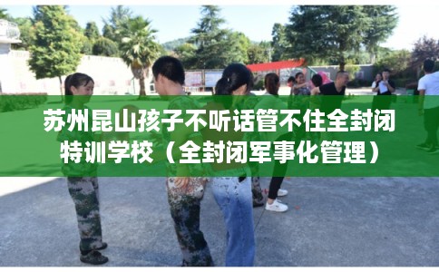 苏州昆山孩子不听话管不住全封闭特训学校（全封闭军事化管理）