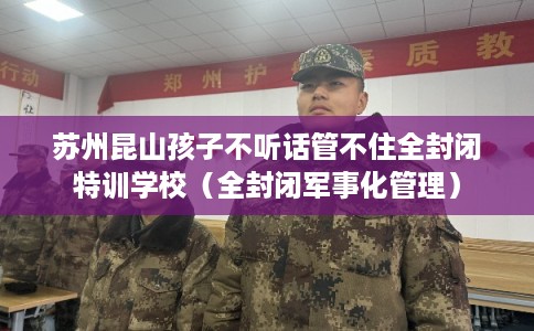 苏州昆山孩子不听话管不住全封闭特训学校（全封闭军事化管理）