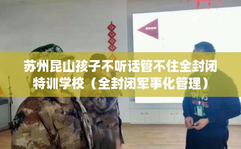 苏州昆山孩子不听话管不住全封闭特训学校（全封闭军事化管理）