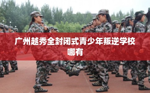 广州越秀全封闭式青少年叛逆学校哪有